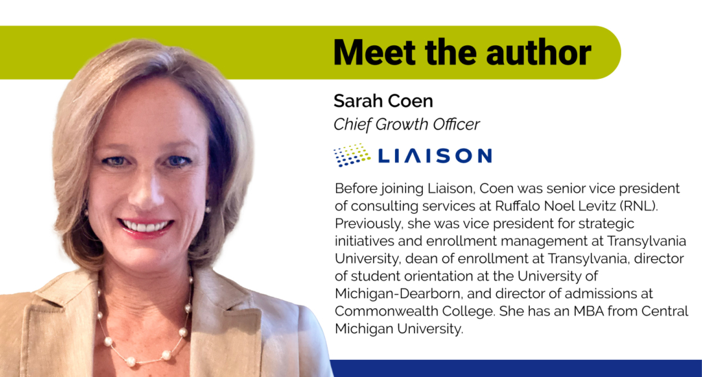 Image of Chief Growth Officer at Liaison, Sarah Coen with a description of her past experience "Before joining Liaison, Coen was senior vice president of consulting services at Ruffalo Noel Levitz (RNL). Previously, she was vice president for strategic initiatives and enrollment management at Transylvania University, dean of enrollment at the University of Michigan-Dearborn, and director of admissions at Commonwealth College. She has an MBA from Central Michigan University."